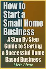 How to Start a Small Home Business - A Step by Step Guide to Starting a Successful Home Based Business