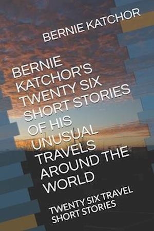 Bernie Katchor's Twenty Six Short Stories of His Unusual Travels Around the World