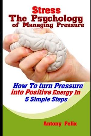 Stress: The Psychology of Managing Pressure: How To turn Pressure into Positive Energy In 5 Simple Steps