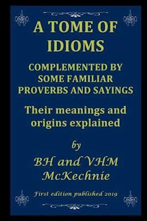 A TOME OF IDIOMS: COMPLEMENTED BY SOME FAMILIAR PROVERBS AND SAYINGS Their meanings and origins explained