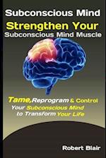 Subconscious Mind: Strengthen Your Subconscious Mind Muscle: Tame, Reprogram & Control Your Subconscious Mind to Transform Your Life 