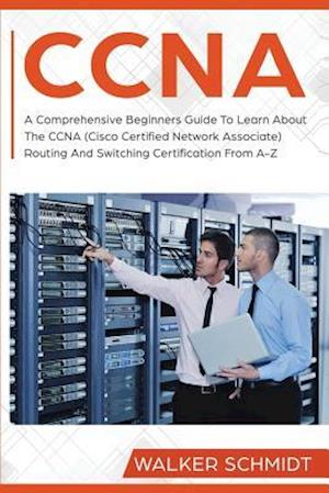 CCNA: A Comprehensive Beginners Guide To Learn About The CCNA (Cisco Certified Network Associate) Routing And Switching Certification From A-Z