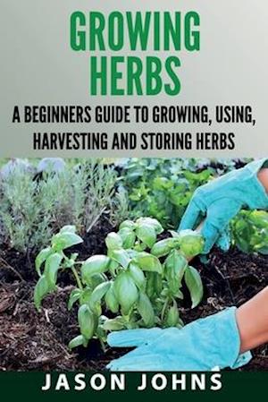 Growing Herbs: A Beginners Guide to Growing, Using, Harvesting and Storing Herbs