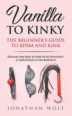 Vanilla to Kinky: The Beginner's Guide to BDSM and Kink: Discover the Keys to How to Be Dominant or Submissive in the Bedroom