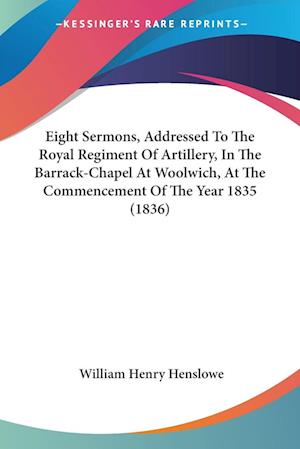 Eight Sermons, Addressed To The Royal Regiment Of Artillery, In The Barrack-Chapel At Woolwich, At The Commencement Of The Year 1835 (1836)