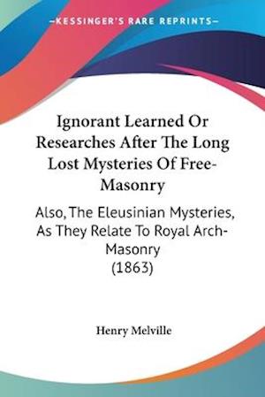 Ignorant Learned Or Researches After The Long Lost Mysteries Of Free-Masonry