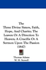 The Three Divine Sisters, Faith, Hope, And Charity; The Leaven Or A Direction To Heaven; A Crucifix Or A Sermon Upon The Passion (1847)