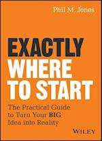 Exactly Where to Start – The Practical Guide to Turn Your BIG Idea into Reality