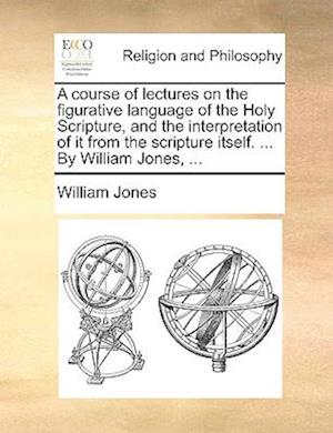 A Course of Lectures on the Figurative Language of the Holy Scripture, and the Interpretation of It from the Scripture Itself. ... by William Jones, ...