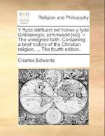 Y Ffydd Ddiffuant Sef Hanes y Fydd Gristianogol, Airhinwedd [Sic]. = the Unfeigned Faith. Containing a Brief History of the Christian Religion, ...