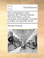 The Administration of the Colonies. by Thomas Pownall, ... the Third Edition, Revised, Corrected, and Enlarged. to Which Is Added, an Appendix, No.III, ...