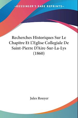 Recherches Historiques Sur Le Chapitre Et L'Eglise Collegiale De Saint-Pierre D'Aire-Sur-La-Lys (1860)