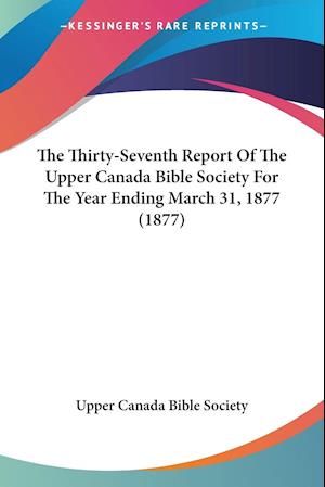The Thirty-Seventh Report Of The Upper Canada Bible Society For The Year Ending March 31, 1877 (1877)