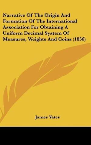 Narrative Of The Origin And Formation Of The International Association For Obtaining A Uniform Decimal System Of Measures, Weights And Coins (1856)