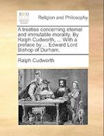 A Treatise Concerning Eternal and Immutable Morality. by Ralph Cudworth, ... with a Preface by ... Edward Lord Bishop of Durham.