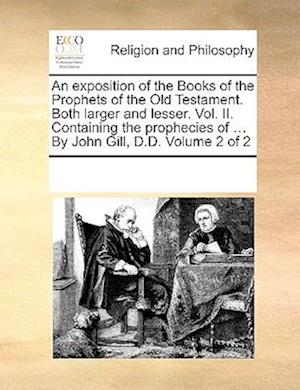 An exposition of the Books of the Prophets of the Old Testament. Both larger and lesser. Vol. II. Containing the prophecies of ... By John Gill, D.D. Volume 2 of 2