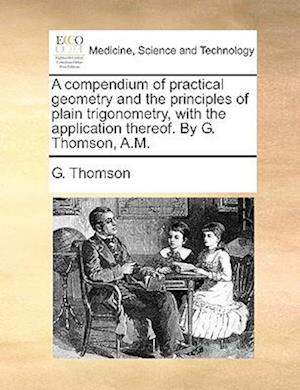 A Compendium of Practical Geometry and the Principles of Plain Trigonometry, with the Application Thereof. by G. Thomson, A.M.