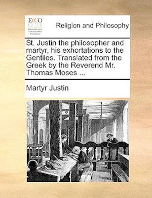 St. Justin the Philosopher and Martyr, His Exhortations to the Gentiles. Translated from the Greek by the Reverend Mr. Thomas Moses ...