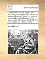 Observations on the Project for Abolishing the Slave Trade, and on the Reasonableness of Attempting Some Practicable Mode of Relieving the Negroes. by John Lord Sheffield. the Second Edition, with Additions.