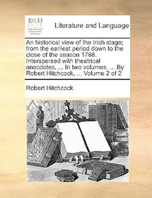 An Historical View of the Irish Stage; From the Earliest Period Down to the Close of the Season 1788. Interspersed with Theatrical Anecdotes, ... in T