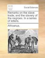 Remarks on the Slave Trade, and the Slavery of the Negroes. in a Series of Letters.