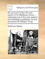 An Account of the Life and Death of MR Matthew Henry, ... Collected Out of His Own Papers, and Faithfully Published, by the Reverend MR William Tong.