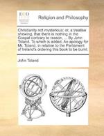 Christianity not mysterious: or, a treatise shewing, that there is nothing in the Gospel contrary to reason, ... By John Toland. To which is added, An