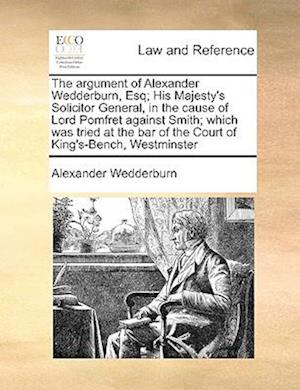 The Argument of Alexander Wedderburn, Esq; His Majesty's Solicitor General, in the Cause of Lord Pomfret Against Smith; Which Was Tried at the Bar of