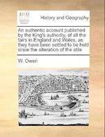 An Authentic Account Published by the King's Authority, of All the Fairs in England and Wales, as They Have Been Settled to Be Held Since the Alterati