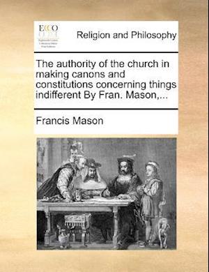 The authority of the church in making canons and constitutions concerning things indifferent By Fran. Mason,...