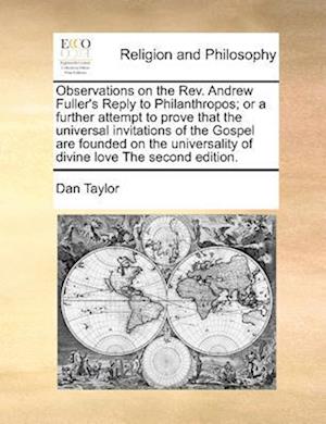 Observations on the REV. Andrew Fuller's Reply to Philanthropos; Or a Further Attempt to Prove That the Universal Invitations of the Gospel Are Founded on the Universality of Divine Love the Second Edition.