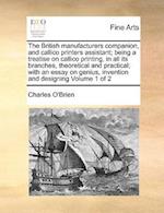 The British Manufacturers Companion, and Callico Printers Assistant; Being a Treatise on Callico Printing, in All Its Branches, Theoretical and Practical; With an Essay on Genius, Invention and Designing Volume 1 of 2