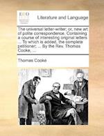 The Universal Letter-Writer; Or, New Art of Polite Correspondence. Containing a Course of Interesting Original Letters ... to Which Is Added, the Complete Petitioner; ... by the REV. Thomas Cooke, ...