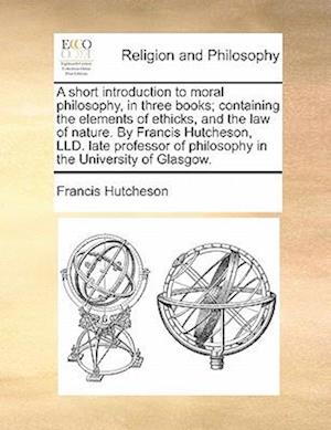 A Short Introduction to Moral Philosophy, in Three Books; Containing the Elements of Ethicks, and the Law of Nature. by Francis Hutcheson, LLD. Late P