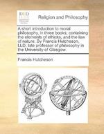 A Short Introduction to Moral Philosophy, in Three Books; Containing the Elements of Ethicks, and the Law of Nature. by Francis Hutcheson, LLD. Late P