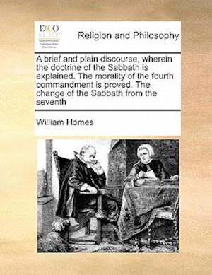 A Brief and Plain Discourse, Wherein the Doctrine of the Sabbath Is Explained. the Morality of the Fourth Commandment Is Proved. the Change of the Sabbath from the Seventh