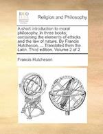 A Short Introduction to Moral Philosophy, in Three Books; Containing the Elements of Ethicks and the Law of Nature. by Francis Hutcheson, ... Translat