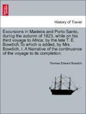 Excursions in Madeira and Porto Santo, during the autumn of 1823, while on his third voyage to Africa; by the late T. E. Bowdich.To which is added, by Mrs. Bowdich, I. A Narrative of the continuance of the voyage to its completion.