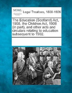 The Education (Scotland) ACT, 1908, the Children ACT, 1908 (in Part), and Other Acts and Circulars Relating to Education Subsequent to 1902.