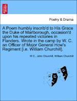 A Poem humbly inscrib'd to His Grace the Duke of Marlborough, occasion'd upon his repeated victories in Flanders. Wrote in the camp by W. C. an Officer of Major General How's Regiment [i.e. William Churchill].