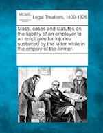 Mass. Cases and Statutes on the Liability of an Employer to an Employee for Injuries Sustained by the Latter While in the Employ of the Former.