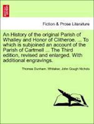 An History of the original Parish of Whalley and Honor of Clitheroe. ... To which is subjoined an account of the Parish of Cartmell ... The Third edition, revised and enlarged. With additional engravings. Volume I. The Fourth Edition.