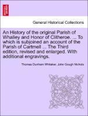 An History of the original Parish of Whalley and Honor of Clitheroe. ... To which is subjoined an account of the Parish of Cartmell ... The Third edition, revised and enlarged. With additional engravings. VOL. I.