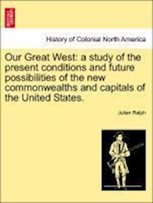 Our Great West: a study of the present conditions and future possibilities of the new commonwealths and capitals of the United States.