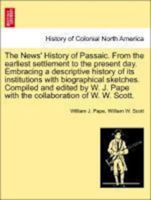 The News' History of Passaic. from the Earliest Settlement to the Present Day. Embracing a Descriptive History of Its Institutions with Biographical Sketches. Compiled and Edited by W. J. Pape with the Collaboration of W. W. Scott.