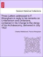 Three Letters addressed to F. Wrangham in reply to his remarks on Unitarianism and Unitarians, contained in his Charge to the clergy of his Archdeaconry, delivered in July 1822