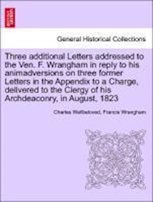 Three additional Letters addressed to the Ven. F. Wrangham in reply to his animadversions on three former Letters in the Appendix to a Charge, delivered to the Clergy of his Archdeaconry, in August, 1823