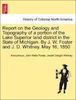 Report on the Geology and Topography of a portion of the Lake Superior land district in the State of Michigan. By J. W. Foster and J. D. Whitney. May 16, 1850