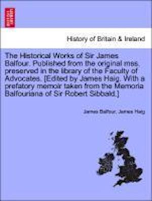 The Historical Works of Sir James Balfour. Published from the original mss. preserved in the library of the Faculty of Advocates. [Edited by James Haig. With a prefatory memoir taken from the Memoria Balfouriana of Sir Robert Sibbald.] Vol. II