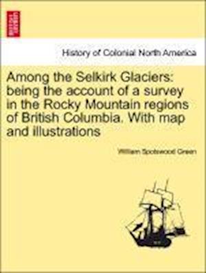 Among the Selkirk Glaciers: being the account of a survey in the Rocky Mountain regions of British Columbia. With map and illustrations